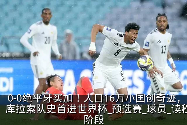 0-0绝平牙买加！人口16万小国创奇迹，库拉索队史首进世界杯_预选赛_球员_读秒阶段